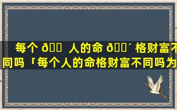 每个 🐠 人的命 🐴 格财富不同吗「每个人的命格财富不同吗为什么」